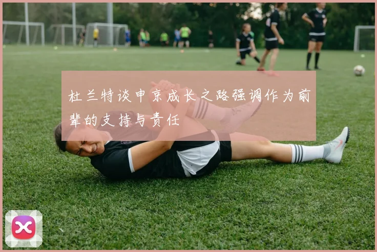 杜兰特谈申京成长之路强调作为前辈的支持与责任