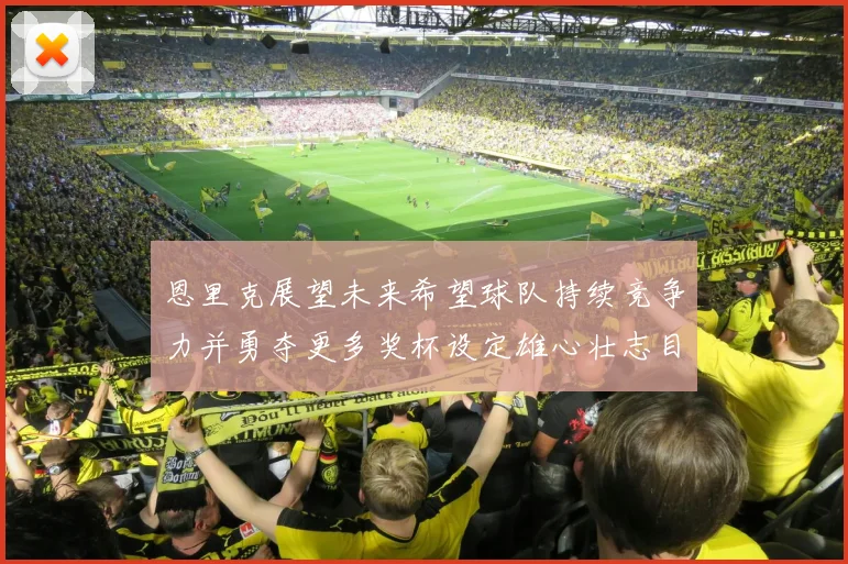恩里克展望未来希望球队持续竞争力并勇夺更多奖杯设定雄心壮志目标