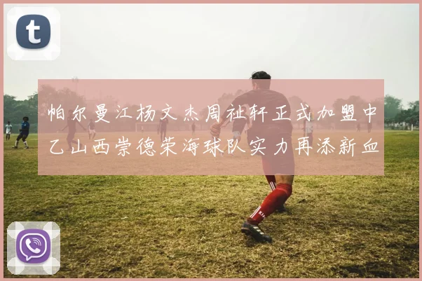 帕尔曼江杨文杰周祉轩正式加盟中乙山西崇德荣海球队实力再添新血