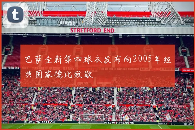 巴萨全新第四球衣发布向2005年经典国家德比致敬