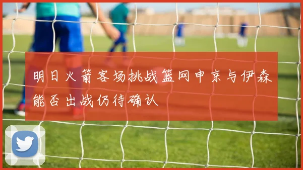明日火箭客场挑战篮网申京与伊森能否出战仍待确认
