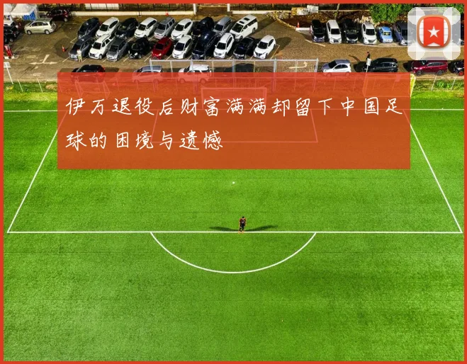 伊万退役后财富满满却留下中国足球的困境与遗憾