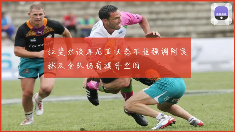 拉斐尔谈库尼亚状态不佳强调阿莫林及全队仍有提升空间