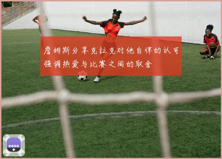 詹姆斯分享克拉克对他自律的认可强调热爱与比赛之间的取舍